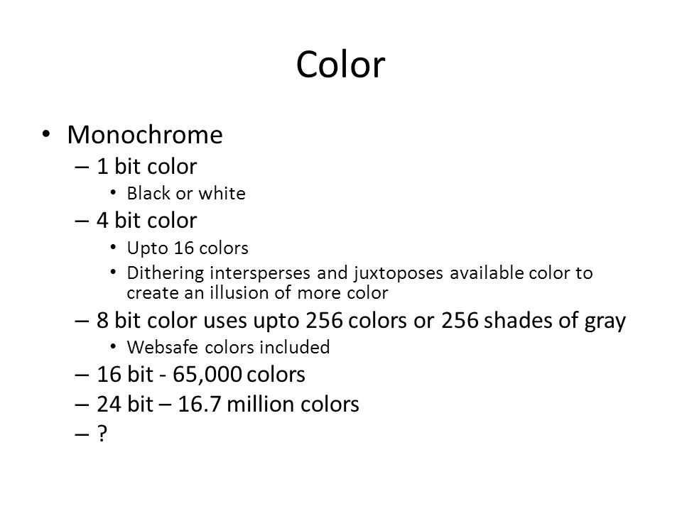 Color Monochrome – 1 bit color Black or white – 4 bit color Upto 16 colors Dithering intersperses and juxtoposes available color to create an illusion of more color – 8 bit color uses upto 256 colors or 256 shades of gray Websafe colors included – 16 bit - 65,000 colors – 24 bit – 16.7 million colors –