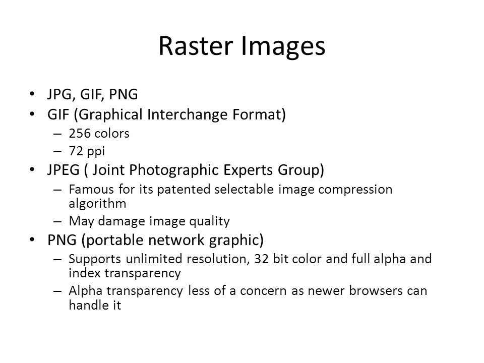 Raster Images JPG, GIF, PNG GIF (Graphical Interchange Format) – 256 colors – 72 ppi JPEG ( Joint Photographic Experts Group) – Famous for its patented selectable image compression algorithm – May damage image quality PNG (portable network graphic) – Supports unlimited resolution, 32 bit color and full alpha and index transparency – Alpha transparency less of a concern as newer browsers can handle it