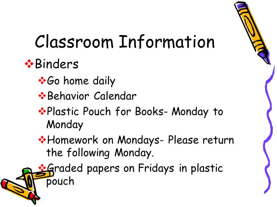 Classroom Information  Binders  Go home daily  Behavior Calendar  Plastic Pouch for Books- Monday to Monday  Homework on Mondays- Please return the following Monday.