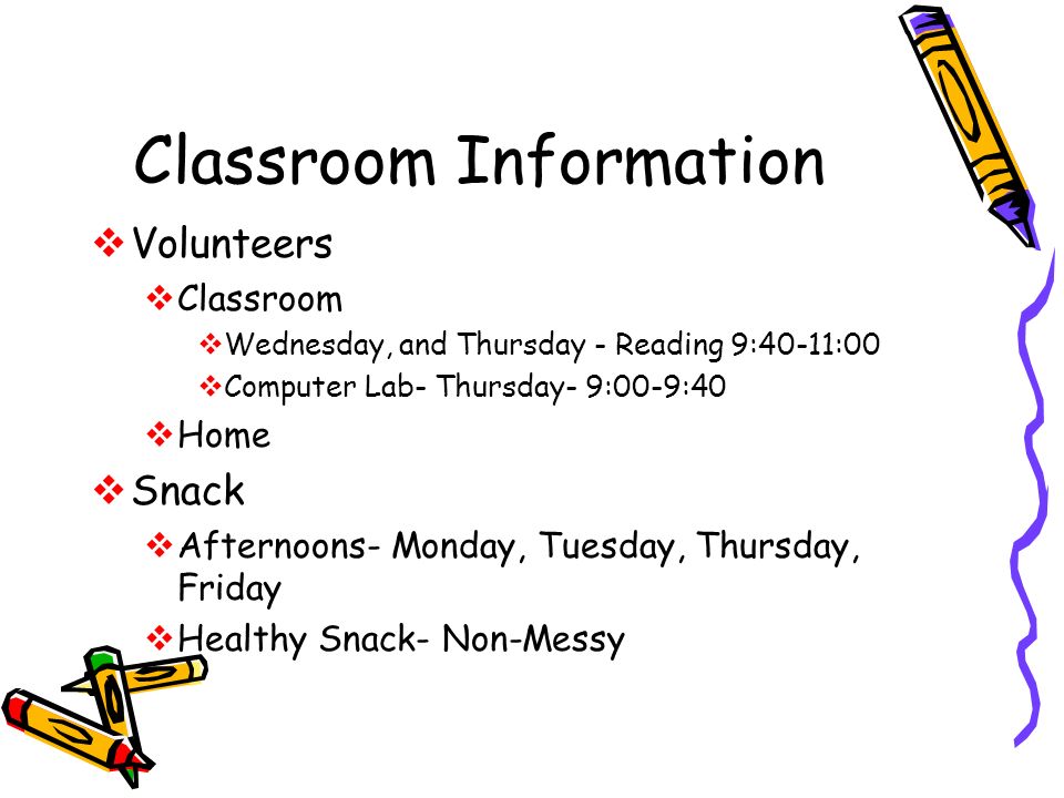 Classroom Information  Volunteers  Classroom  Wednesday, and Thursday - Reading 9:40-11:00  Computer Lab- Thursday- 9:00-9:40  Home  Snack  Afternoons- Monday, Tuesday, Thursday, Friday  Healthy Snack- Non-Messy