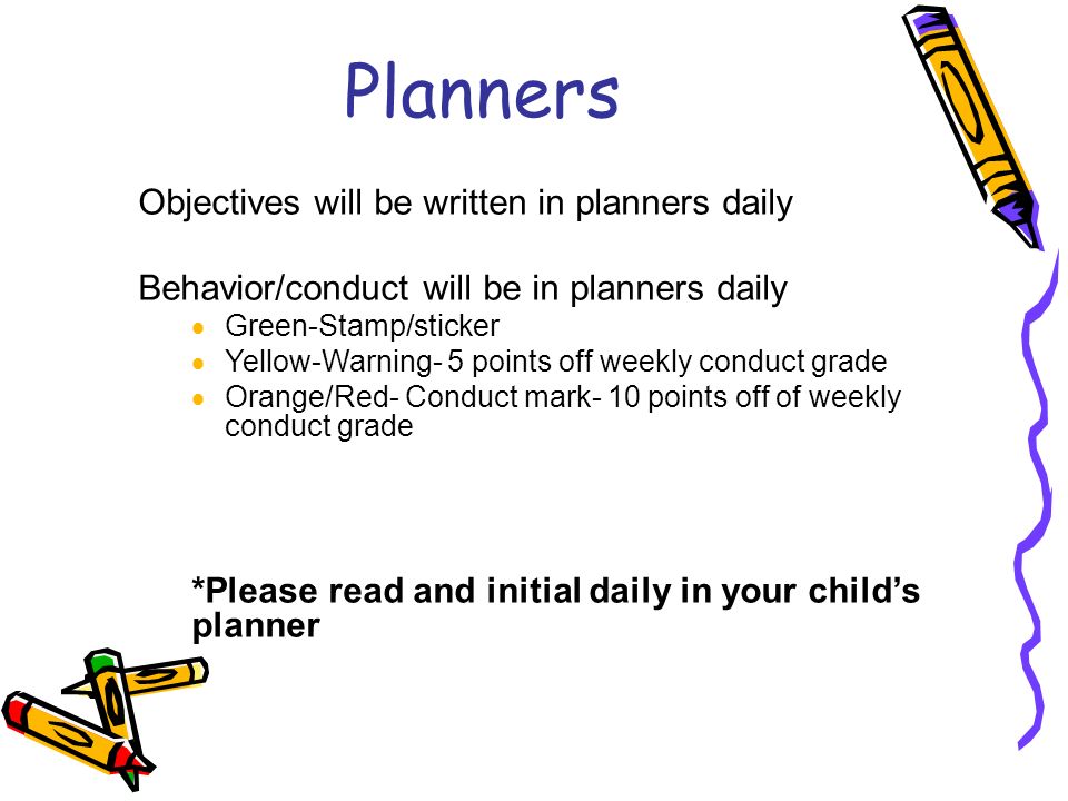 Planners Objectives will be written in planners daily Behavior/conduct will be in planners daily  Green-Stamp/sticker  Yellow-Warning- 5 points off weekly conduct grade  Orange/Red- Conduct mark- 10 points off of weekly conduct grade *Please read and initial daily in your child’s planner