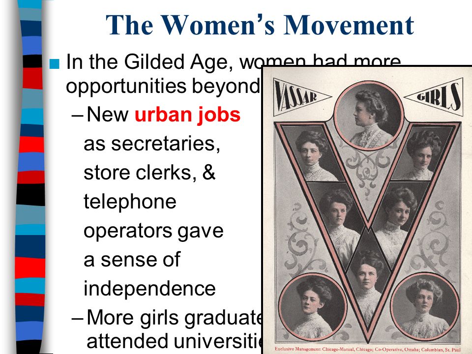 The Women’s Movement ■In the Gilded Age, women had more opportunities beyond marriage: –New urban jobs as secretaries, store clerks, & telephone operators gave a sense of independence –More girls graduated from high school & attended universities