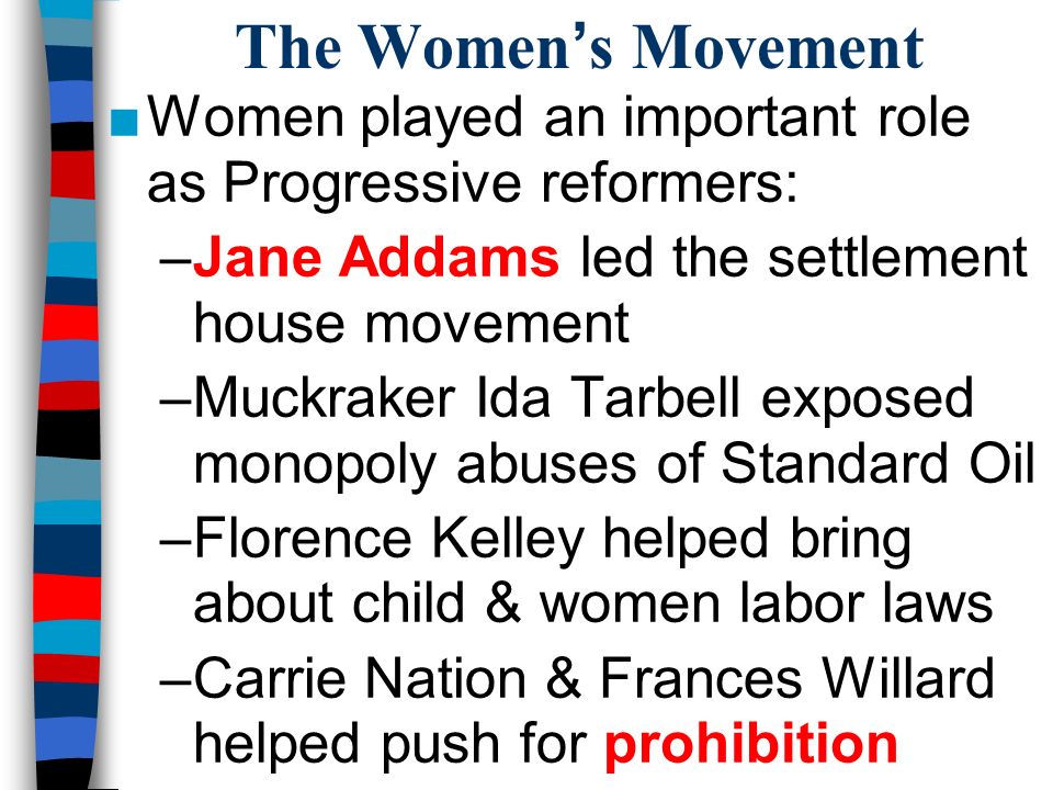 The Women’s Movement ■Women played an important role as Progressive reformers: –Jane Addams led the settlement house movement –Muckraker Ida Tarbell exposed monopoly abuses of Standard Oil –Florence Kelley helped bring about child & women labor laws –Carrie Nation & Frances Willard helped push for prohibition