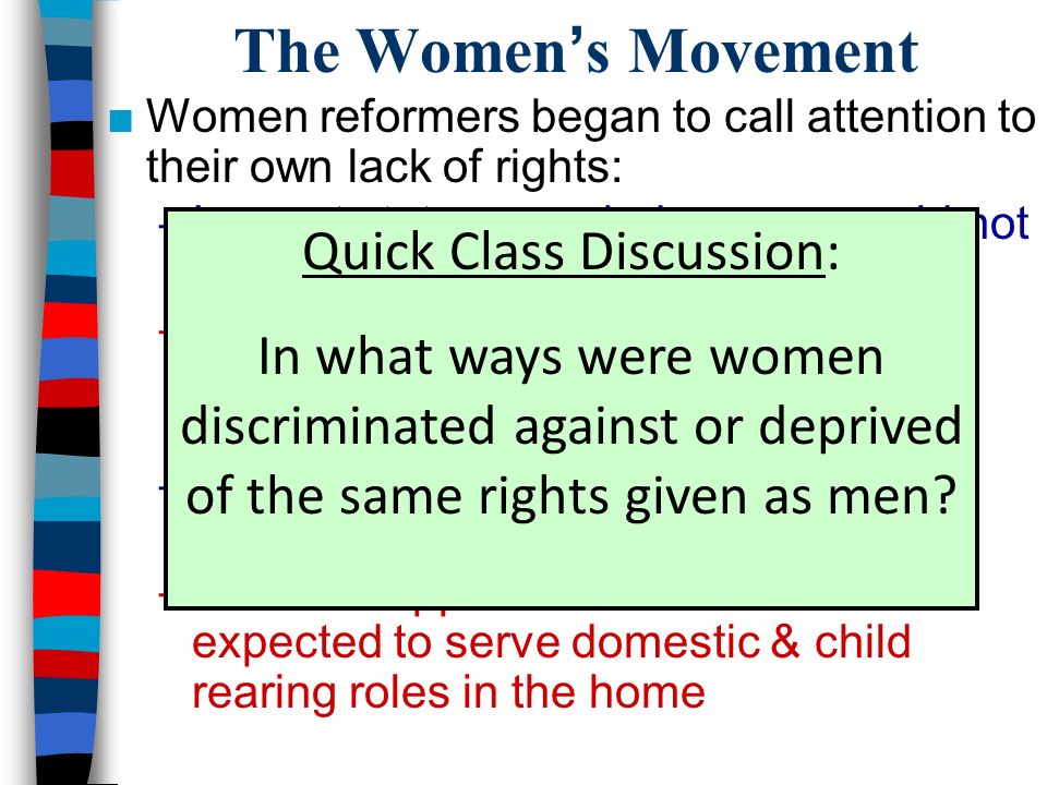 The Women’s Movement ■Women reformers began to call attention to their own lack of rights: –In most states, married women could not divorce or own property –Women could not vote, but African- American, immigrant, & illiterate men could –Women workers were paid less than men for doing the same jobs –Middle & upper class women were expected to serve domestic & child rearing roles in the home Quick Class Discussion: In what ways were women discriminated against or deprived of the same rights given as men