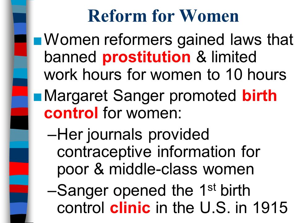Reform for Women ■Women reformers gained laws that banned prostitution & limited work hours for women to 10 hours ■Margaret Sanger promoted birth control for women: –Her journals provided contraceptive information for poor & middle-class women –Sanger opened the 1 st birth control clinic in the U.S.