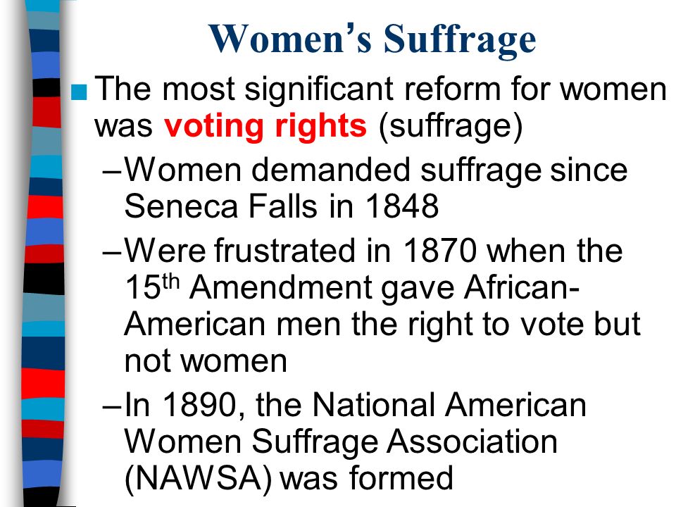 Women’s Suffrage ■The most significant reform for women was voting rights (suffrage) –Women demanded suffrage since Seneca Falls in 1848 –Were frustrated in 1870 when the 15 th Amendment gave African- American men the right to vote but not women –In 1890, the National American Women Suffrage Association (NAWSA) was formed