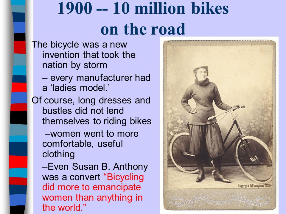 million bikes on the road The bicycle was a new invention that took the nation by storm – every manufacturer had a ‘ladies model.’ Of course, long dresses and bustles did not lend themselves to riding bikes –women went to more comfortable, useful clothing –Even Susan B.