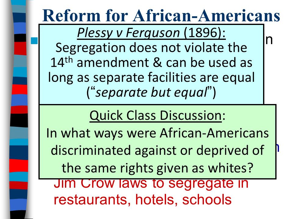 Reform for African-Americans ■By 1900, African-Americans were in need of progressive reform –80% of lived in rural areas in the South, most as sharecroppers –Poll taxes & literacy tests limited African-American voting rights –Lynching & violence were common –Plessy v.