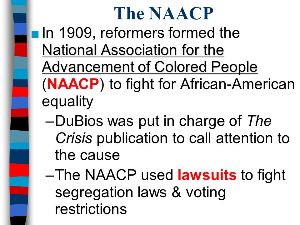 The NAACP National Association for the Advancement of Colored People ■In 1909, reformers formed the National Association for the Advancement of Colored People (NAACP) to fight for African-American equality –DuBios was put in charge of The Crisis publication to call attention to the cause –The NAACP used lawsuits to fight segregation laws & voting restrictions