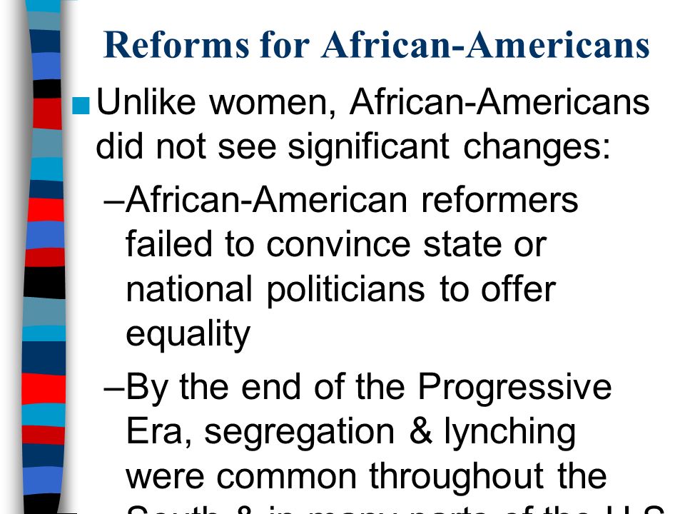 Reforms for African-Americans ■Unlike women, African-Americans did not see significant changes: –African-American reformers failed to convince state or national politicians to offer equality –By the end of the Progressive Era, segregation & lynching were common throughout the South & in many parts of the U.S.