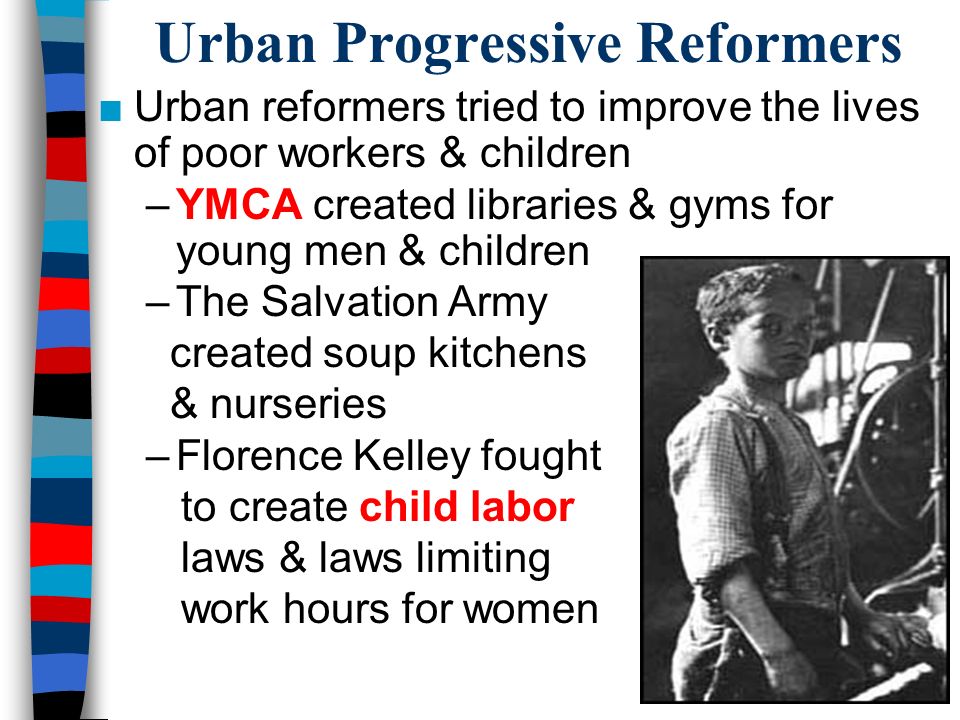 Urban Progressive Reformers ■Urban reformers tried to improve the lives of poor workers & children –YMCA created libraries & gyms for young men & children –The Salvation Army created soup kitchens & nurseries –Florence Kelley fought to create child labor laws & laws limiting work hours for women