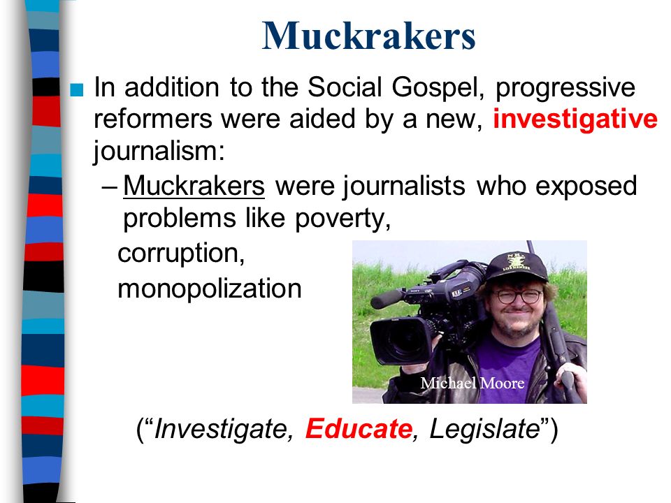 Muckrakers ■In addition to the Social Gospel, progressive reformers were aided by a new, investigative journalism: –Muckrakers were journalists who exposed problems like poverty, corruption, monopolization ( Investigate, Educate, Legislate ) Michael Moore