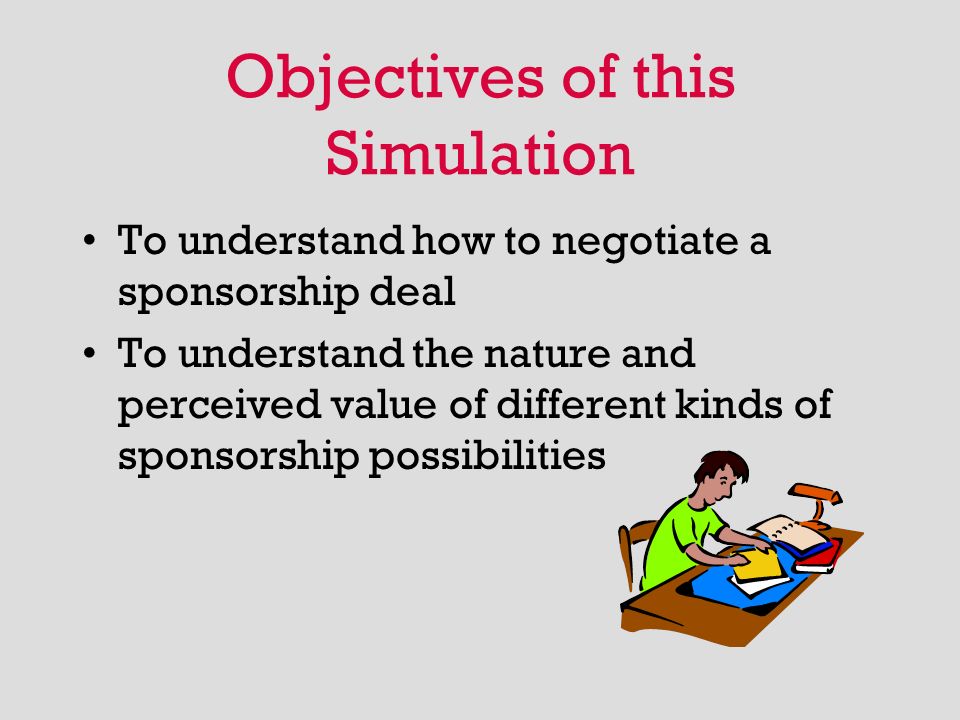 Objectives of this Simulation To understand how to negotiate a sponsorship deal To understand the nature and perceived value of different kinds of sponsorship possibilities