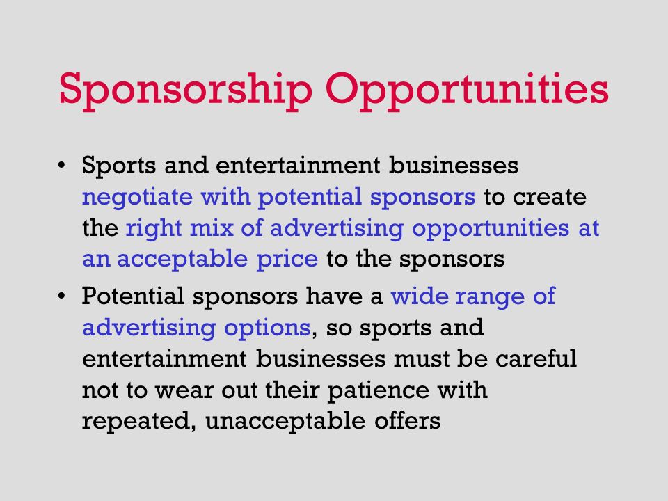 Sponsorship Opportunities Sports and entertainment businesses negotiate with potential sponsors to create the right mix of advertising opportunities at an acceptable price to the sponsors Potential sponsors have a wide range of advertising options, so sports and entertainment businesses must be careful not to wear out their patience with repeated, unacceptable offers