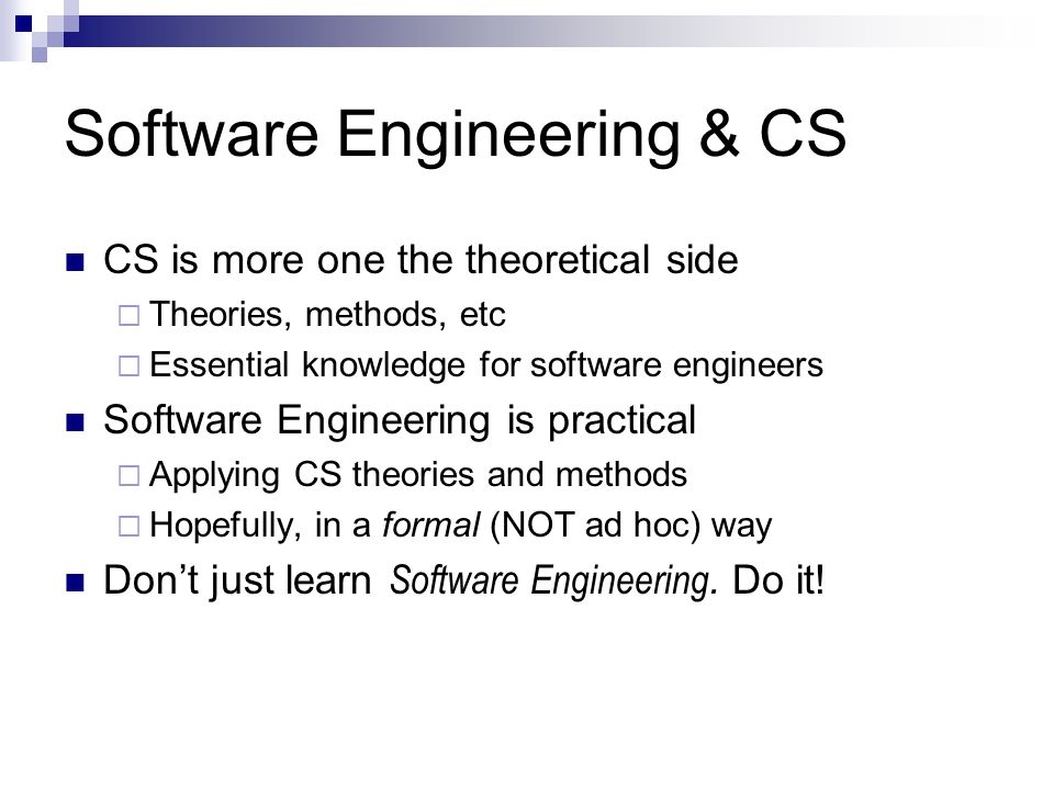 Software Engineering & CS CS is more one the theoretical side  Theories, methods, etc  Essential knowledge for software engineers Software Engineering is practical  Applying CS theories and methods  Hopefully, in a formal (NOT ad hoc) way Don’t just learn Software Engineering.