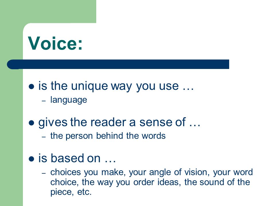 Voice: is the unique way you use … – language gives the reader a sense of … – the person behind the words is based on … – choices you make, your angle of vision, your word choice, the way you order ideas, the sound of the piece, etc.