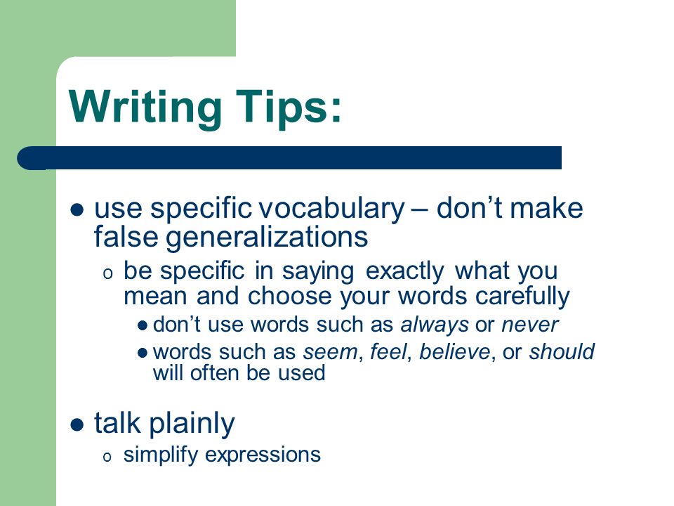 Writing Tips: use specific vocabulary – don’t make false generalizations o be specific in saying exactly what you mean and choose your words carefully don’t use words such as always or never words such as seem, feel, believe, or should will often be used talk plainly o simplify expressions