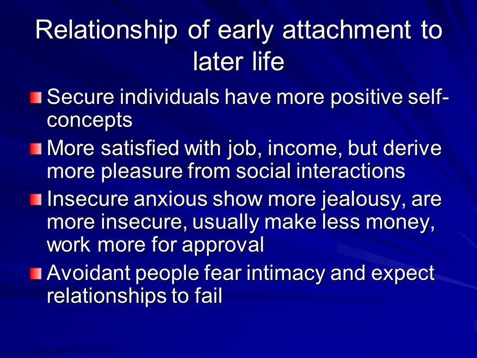 Relationship of early attachment to later life Secure individuals have more positive self- concepts More satisfied with job, income, but derive more pleasure from social interactions Insecure anxious show more jealousy, are more insecure, usually make less money, work more for approval Avoidant people fear intimacy and expect relationships to fail