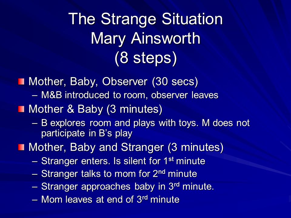 The Strange Situation Mary Ainsworth (8 steps) Mother, Baby, Observer (30 secs) –M&B introduced to room, observer leaves Mother & Baby (3 minutes) –B explores room and plays with toys.