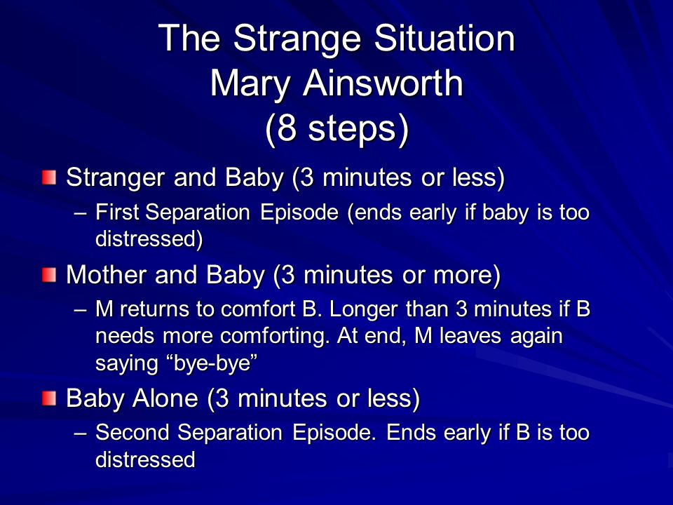 The Strange Situation Mary Ainsworth (8 steps) Stranger and Baby (3 minutes or less) –First Separation Episode (ends early if baby is too distressed) Mother and Baby (3 minutes or more) –M returns to comfort B.
