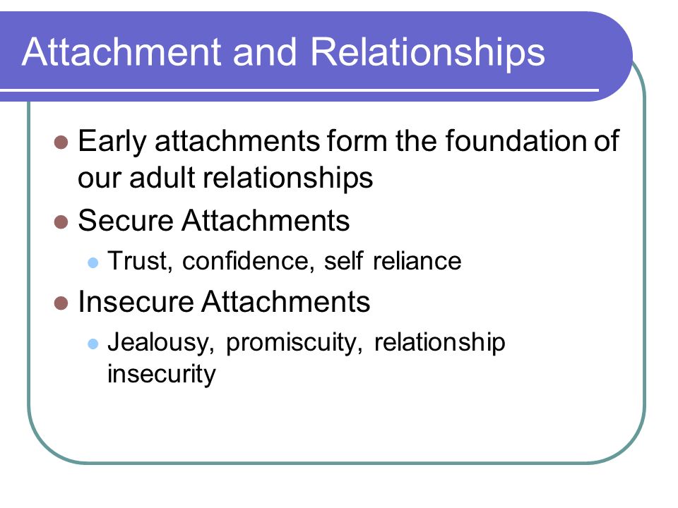 Attachment and Relationships Early attachments form the foundation of our adult relationships Secure Attachments Trust, confidence, self reliance Insecure Attachments Jealousy, promiscuity, relationship insecurity