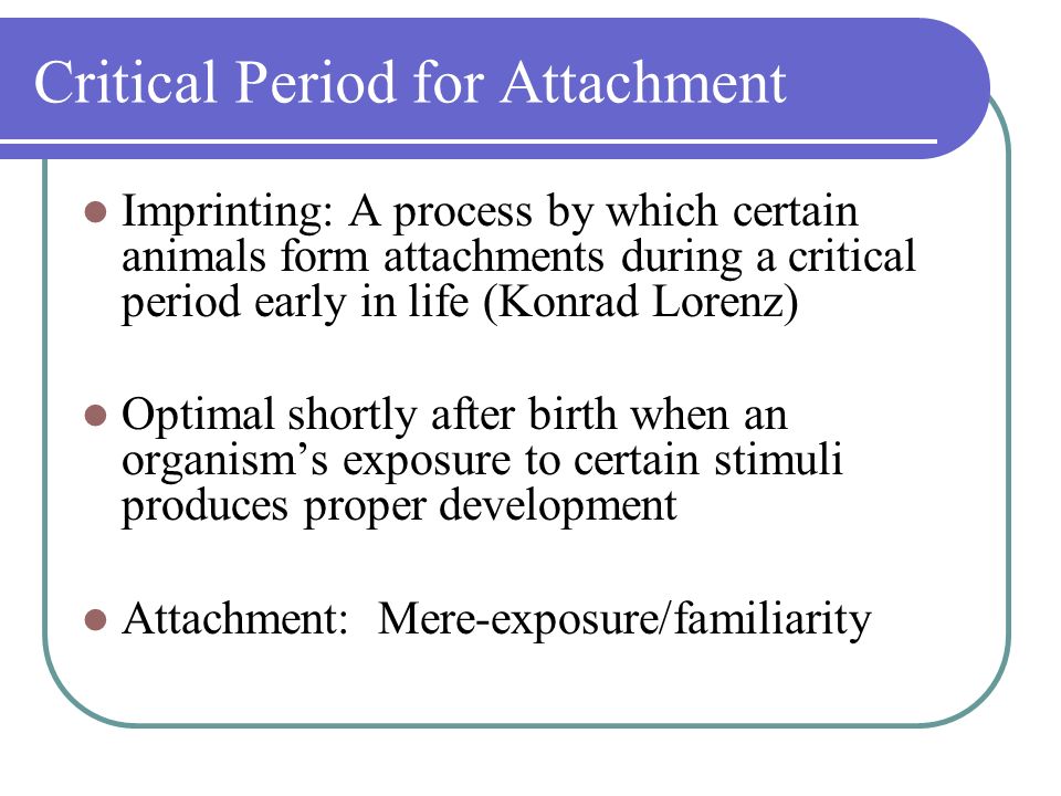 Critical Period for Attachment Imprinting: A process by which certain animals form attachments during a critical period early in life (Konrad Lorenz) Optimal shortly after birth when an organism’s exposure to certain stimuli produces proper development Attachment: Mere-exposure/familiarity