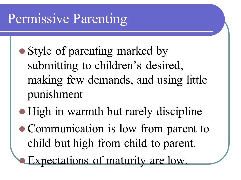 Permissive Parenting Style of parenting marked by submitting to children’s desired, making few demands, and using little punishment High in warmth but rarely discipline Communication is low from parent to child but high from child to parent.