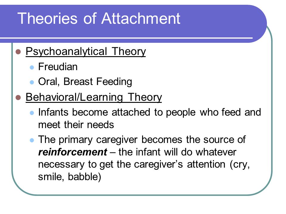 Theories of Attachment Psychoanalytical Theory Freudian Oral, Breast Feeding Behavioral/Learning Theory Infants become attached to people who feed and meet their needs The primary caregiver becomes the source of reinforcement – the infant will do whatever necessary to get the caregiver’s attention (cry, smile, babble)