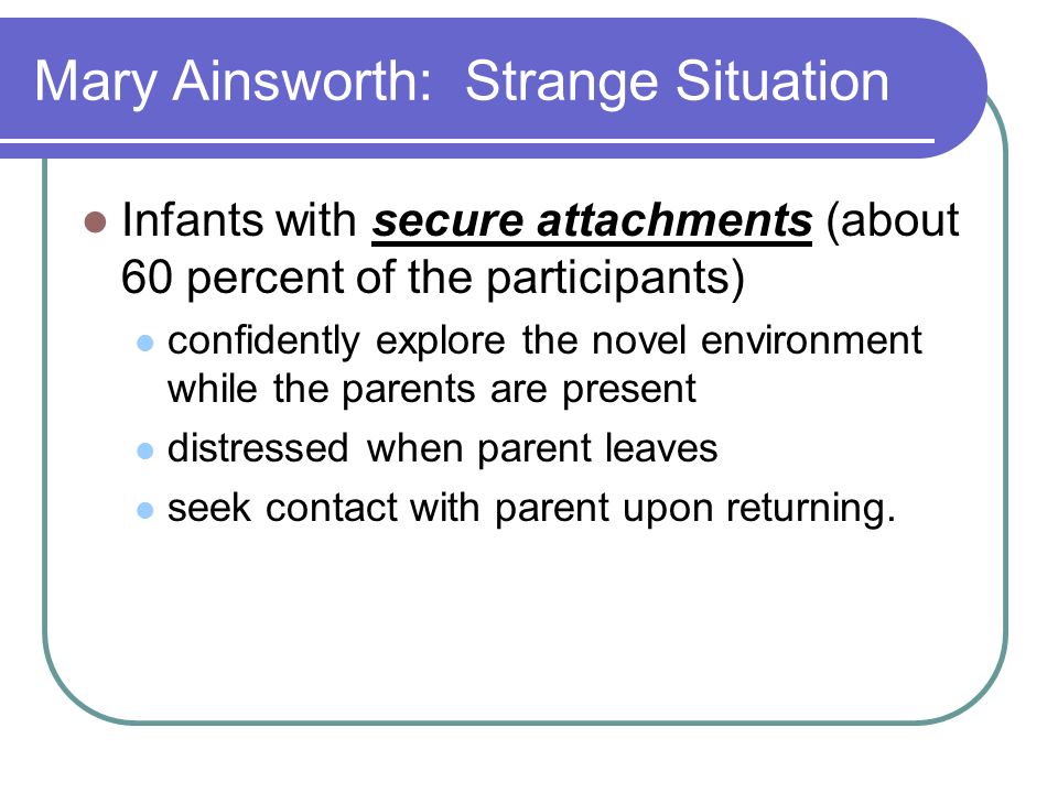 Mary Ainsworth: Strange Situation Infants with secure attachments (about 60 percent of the participants) confidently explore the novel environment while the parents are present distressed when parent leaves seek contact with parent upon returning.