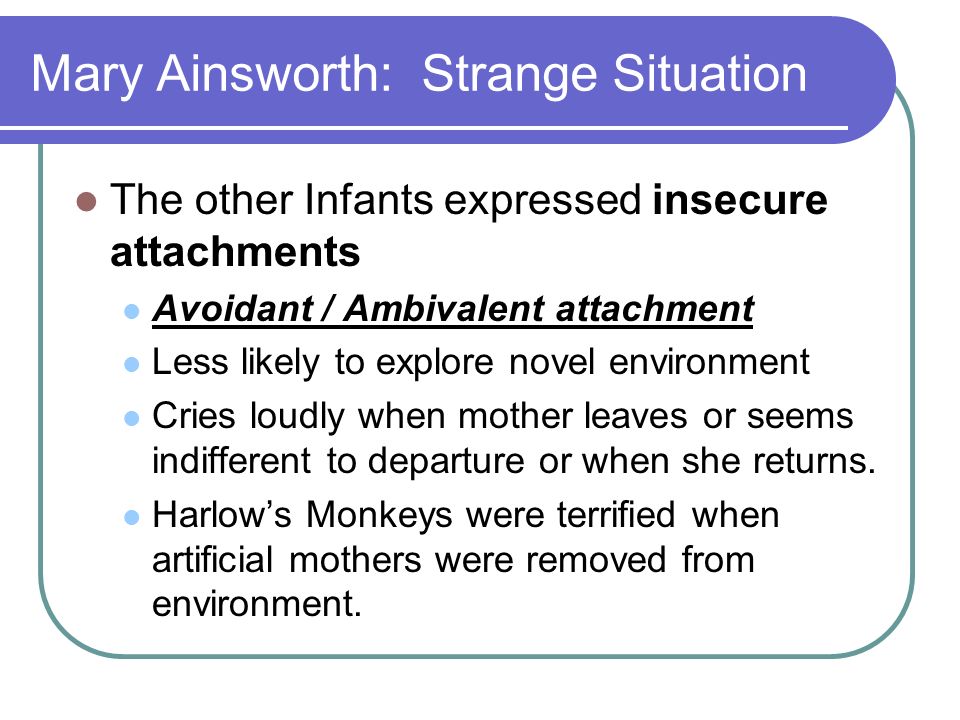 Mary Ainsworth: Strange Situation The other Infants expressed insecure attachments Avoidant / Ambivalent attachment Less likely to explore novel environment Cries loudly when mother leaves or seems indifferent to departure or when she returns.