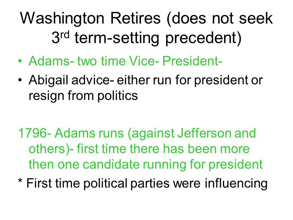 Washington Retires (does not seek 3 rd term-setting precedent) Adams- two time Vice- President- Abigail advice- either run for president or resign from politics Adams runs (against Jefferson and others)- first time there has been more then one candidate running for president * First time political parties were influencing
