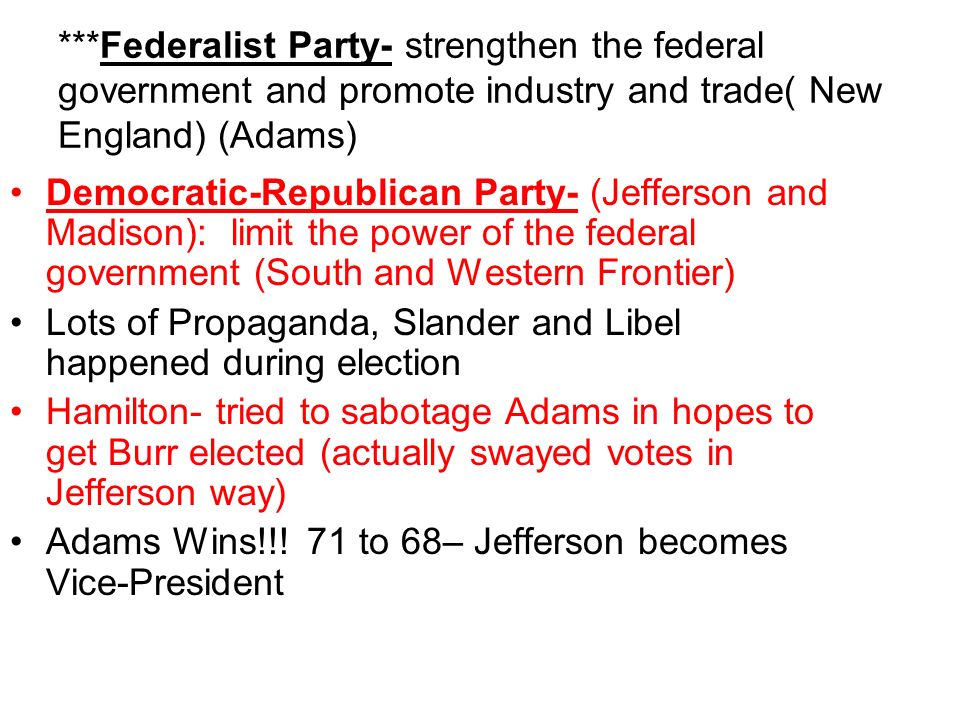 ***Federalist Party- strengthen the federal government and promote industry and trade( New England) (Adams) Democratic-Republican Party- (Jefferson and Madison): limit the power of the federal government (South and Western Frontier) Lots of Propaganda, Slander and Libel happened during election Hamilton- tried to sabotage Adams in hopes to get Burr elected (actually swayed votes in Jefferson way) Adams Wins!!.