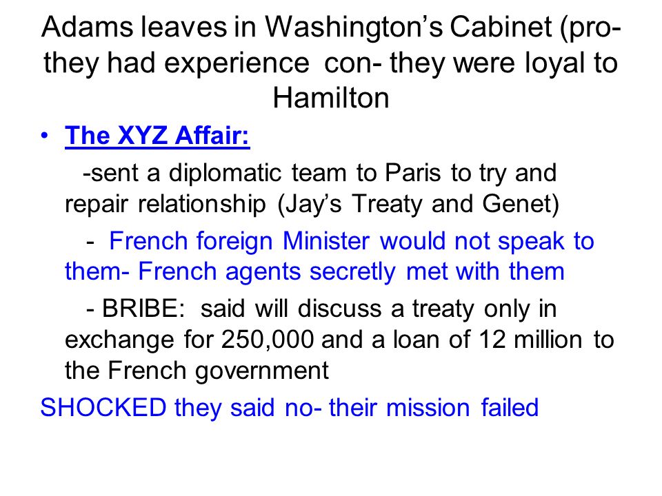 Adams leaves in Washington’s Cabinet (pro- they had experience con- they were loyal to Hamilton The XYZ Affair: -sent a diplomatic team to Paris to try and repair relationship (Jay’s Treaty and Genet) - French foreign Minister would not speak to them- French agents secretly met with them - BRIBE: said will discuss a treaty only in exchange for 250,000 and a loan of 12 million to the French government SHOCKED they said no- their mission failed