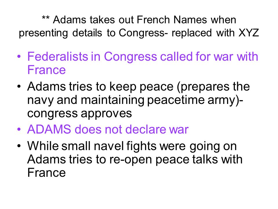 ** Adams takes out French Names when presenting details to Congress- replaced with XYZ Federalists in Congress called for war with France Adams tries to keep peace (prepares the navy and maintaining peacetime army)- congress approves ADAMS does not declare war While small navel fights were going on Adams tries to re-open peace talks with France