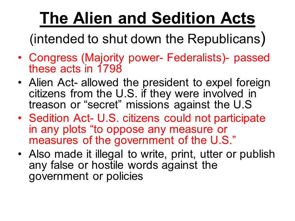 The Alien and Sedition Acts (intended to shut down the Republicans ) Congress (Majority power- Federalists)- passed these acts in 1798 Alien Act- allowed the president to expel foreign citizens from the U.S.