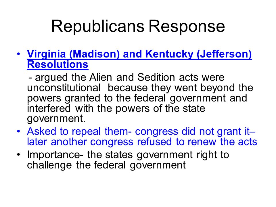 Republicans Response Virginia (Madison) and Kentucky (Jefferson) Resolutions - argued the Alien and Sedition acts were unconstitutional because they went beyond the powers granted to the federal government and interfered with the powers of the state government.
