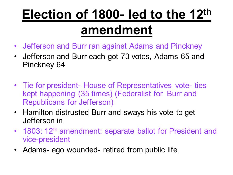 Election of led to the 12 th amendment Jefferson and Burr ran against Adams and Pinckney Jefferson and Burr each got 73 votes, Adams 65 and Pinckney 64 Tie for president- House of Representatives vote- ties kept happening (35 times) (Federalist for Burr and Republicans for Jefferson) Hamilton distrusted Burr and sways his vote to get Jefferson in 1803: 12 th amendment: separate ballot for President and vice-president Adams- ego wounded- retired from public life