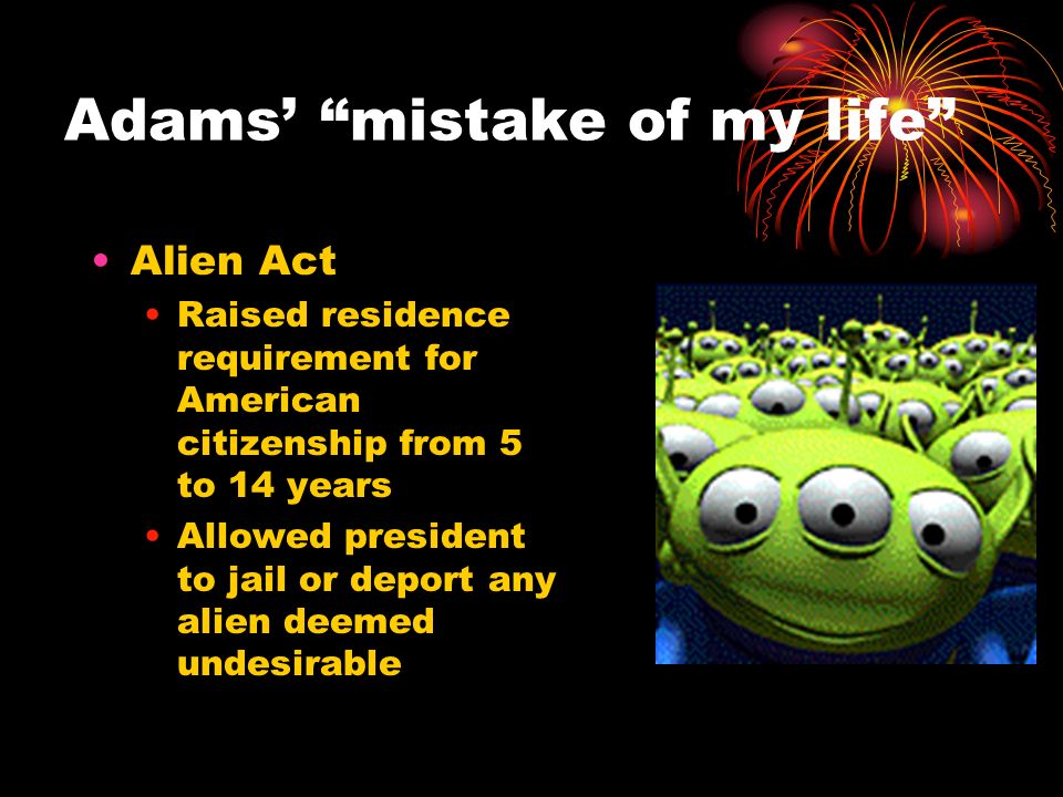 Adams’ mistake of my life Alien Act Raised residence requirement for American citizenship from 5 to 14 years Allowed president to jail or deport any alien deemed undesirable