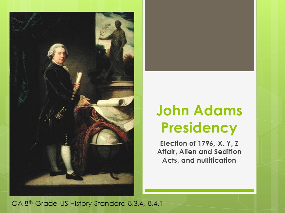 John Adams Presidency Election of 1796, X, Y, Z Affair, Alien and Sedition Acts, and nullification CA 8 th Grade US History Standard 8.3.4, 8.4.1