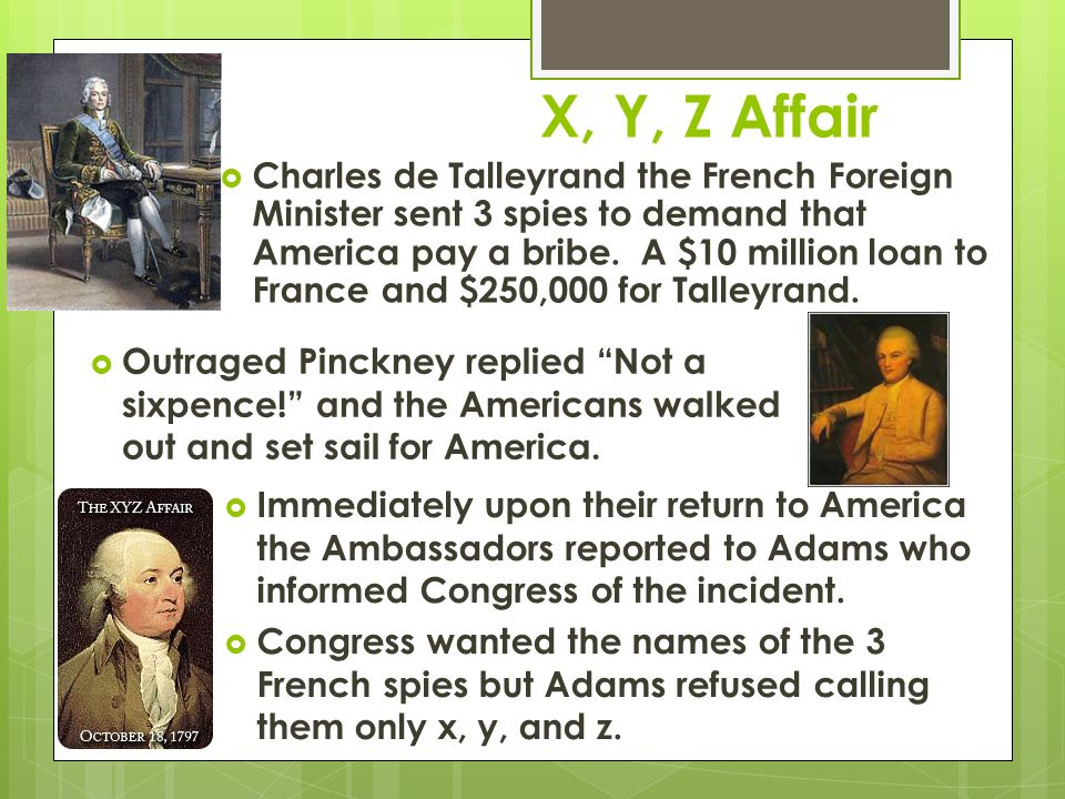 X, Y, Z Affair  Charles de Talleyrand the French Foreign Minister sent 3 spies to demand that America pay a bribe.