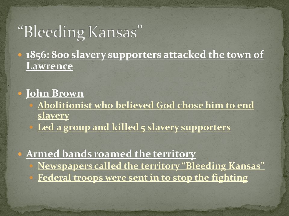 1856: 800 slavery supporters attacked the town of Lawrence John Brown Abolitionist who believed God chose him to end slavery Led a group and killed 5 slavery supporters Armed bands roamed the territory Newspapers called the territory Bleeding Kansas Federal troops were sent in to stop the fighting