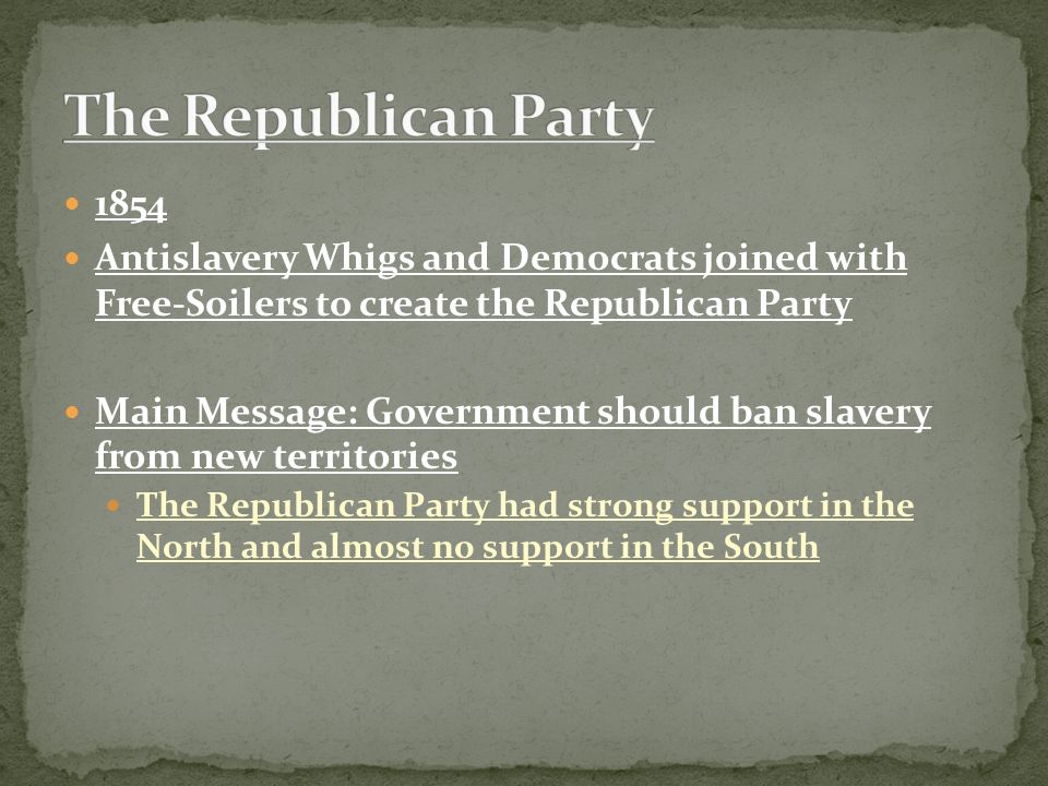 1854 Antislavery Whigs and Democrats joined with Free-Soilers to create the Republican Party Main Message: Government should ban slavery from new territories The Republican Party had strong support in the North and almost no support in the South