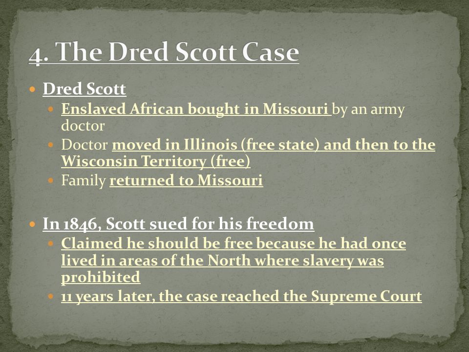 Dred Scott Enslaved African bought in Missouri by an army doctor Doctor moved in Illinois (free state) and then to the Wisconsin Territory (free) Family returned to Missouri In 1846, Scott sued for his freedom Claimed he should be free because he had once lived in areas of the North where slavery was prohibited 11 years later, the case reached the Supreme Court