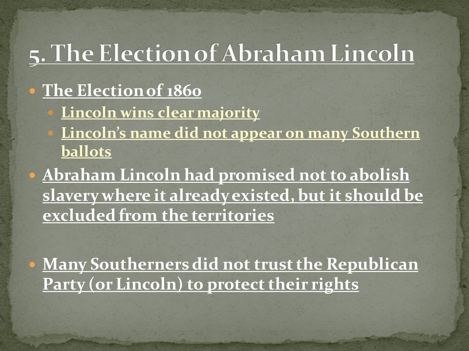 The Election of 1860 Lincoln wins clear majority Lincoln’s name did not appear on many Southern ballots Abraham Lincoln had promised not to abolish slavery where it already existed, but it should be excluded from the territories Many Southerners did not trust the Republican Party (or Lincoln) to protect their rights