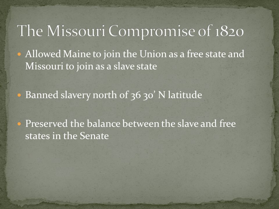 Allowed Maine to join the Union as a free state and Missouri to join as a slave state Banned slavery north of 36 30’ N latitude Preserved the balance between the slave and free states in the Senate