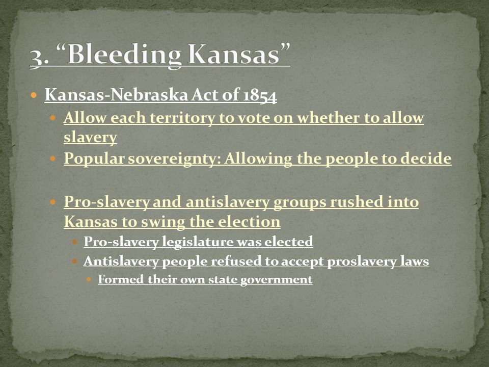 Kansas-Nebraska Act of 1854 Allow each territory to vote on whether to allow slavery Popular sovereignty: Allowing the people to decide Pro-slavery and antislavery groups rushed into Kansas to swing the election Pro-slavery legislature was elected Antislavery people refused to accept proslavery laws Formed their own state government