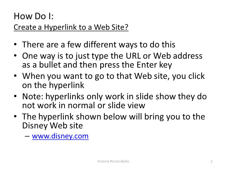 There are a few different ways to do this One way is to just type the URL or Web address as a bullet and then press the Enter key When you want to go to that Web site, you click on the hyperlink Note: hyperlinks only work in slide show they do not work in normal or slide view The hyperlink shown below will bring you to the Disney Web site –     How Do I: Create a Hyperlink to a Web Site.