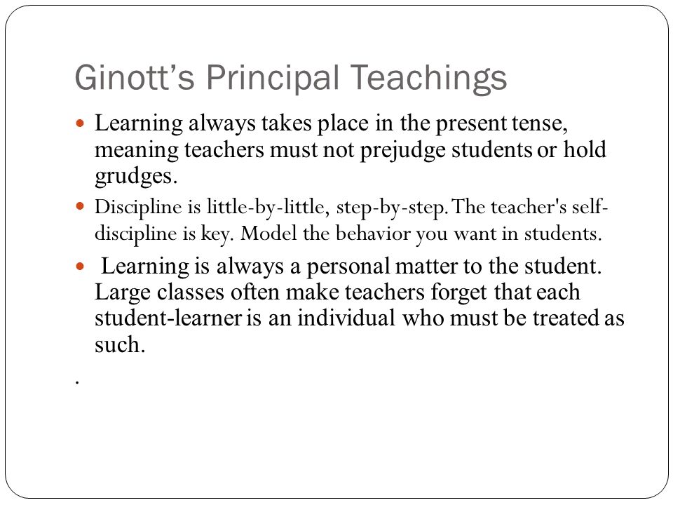 Ginott’s Principal Teachings Learning always takes place in the present tense, meaning teachers must not prejudge students or hold grudges.