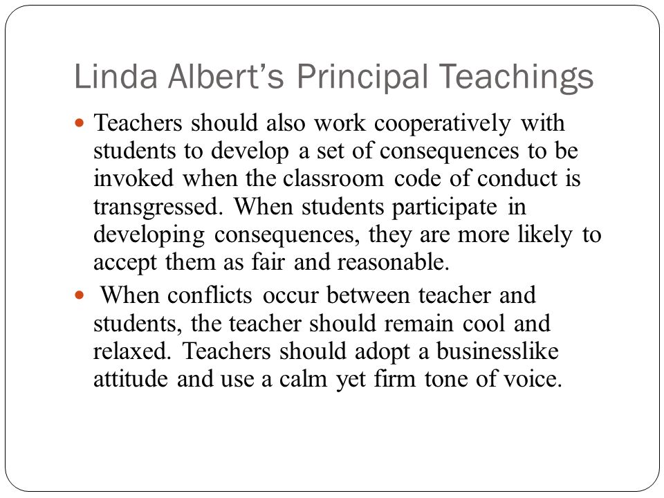 Linda Albert’s Principal Teachings Teachers should also work cooperatively with students to develop a set of consequences to be invoked when the classroom code of conduct is transgressed.