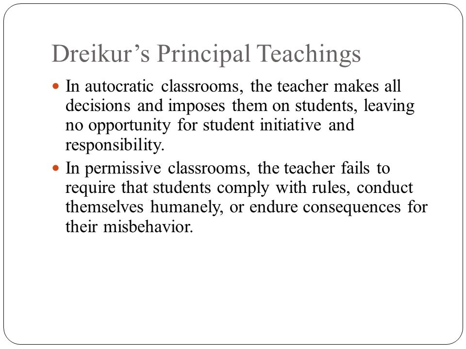Dreikur’s Principal Teachings In autocratic classrooms, the teacher makes all decisions and imposes them on students, leaving no opportunity for student initiative and responsibility.